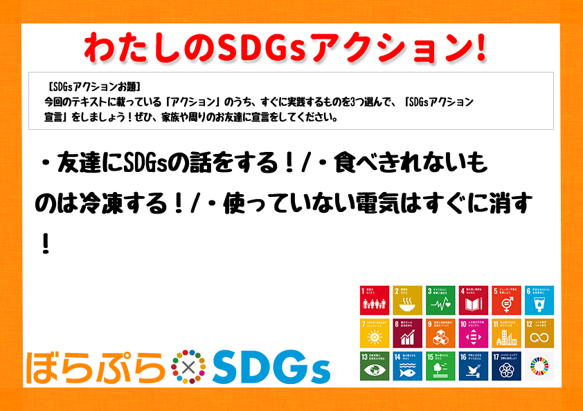 ・友達にSDGsの話をする！
・食べきれないものは冷凍する！
・使っていない電気はすぐに消す！