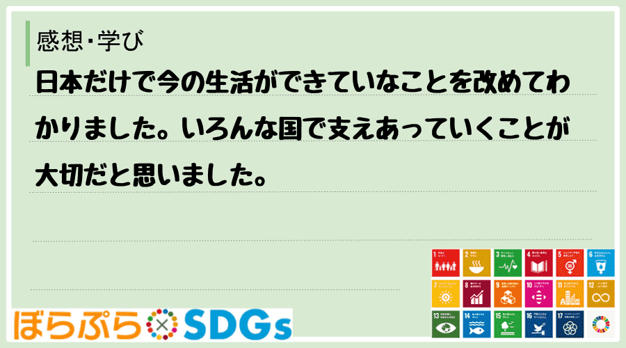 日本だけで今の生活ができていなことを改めてわかりました。いろんな国で支えあっていくことが大切だ...