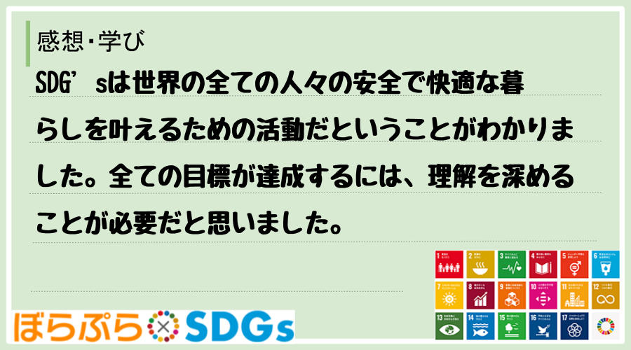 SDG’sは世界の全ての人々の安全で快適な暮らしを叶えるための活動だということがわかりました。...