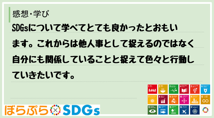 SDGsについて学べてとても良かったとおもいます。これからは他人事として捉えるのではなく自分に...