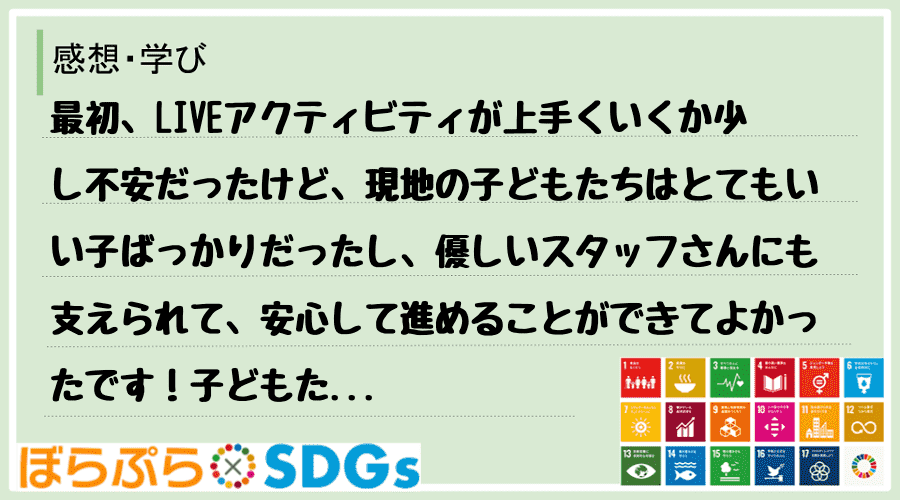 最初、LIVEアクティビティが上手くいくか少し不安だったけど、現地の子どもたちはとてもいい子ば...