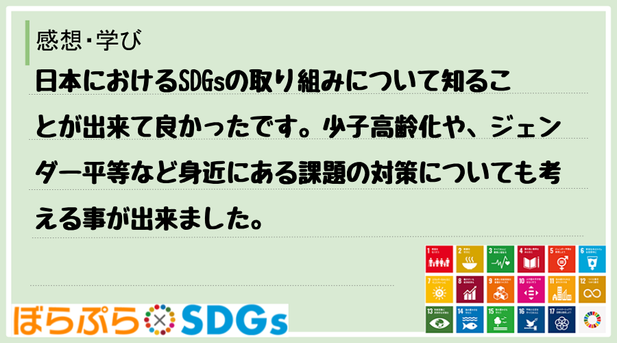 日本におけるSDGsの取り組みについて知ることが出来て良かったです。少子高齢化や、ジェンダー平...
