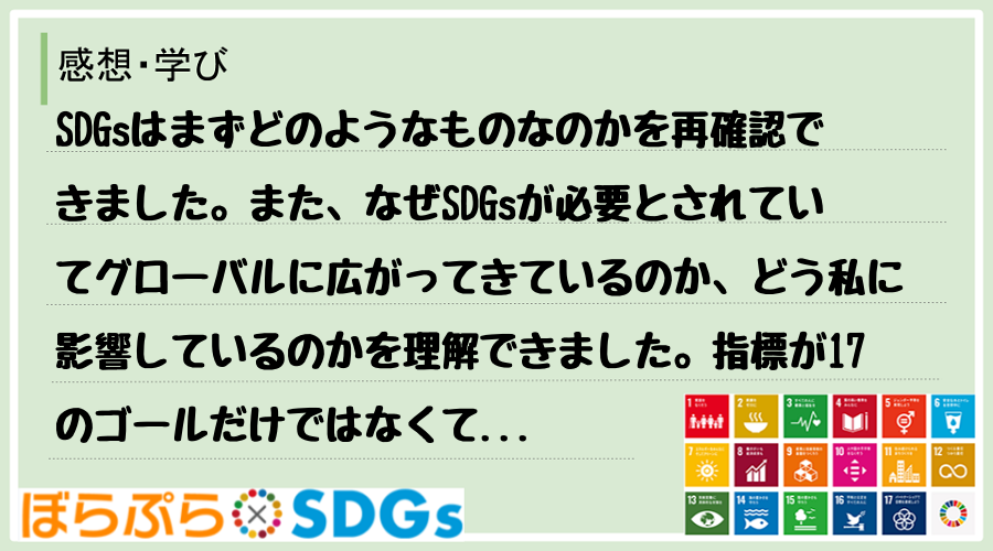 SDGsはまずどのようなものなのかを再確認できました。また、なぜSDGsが必要とされていてグロ...