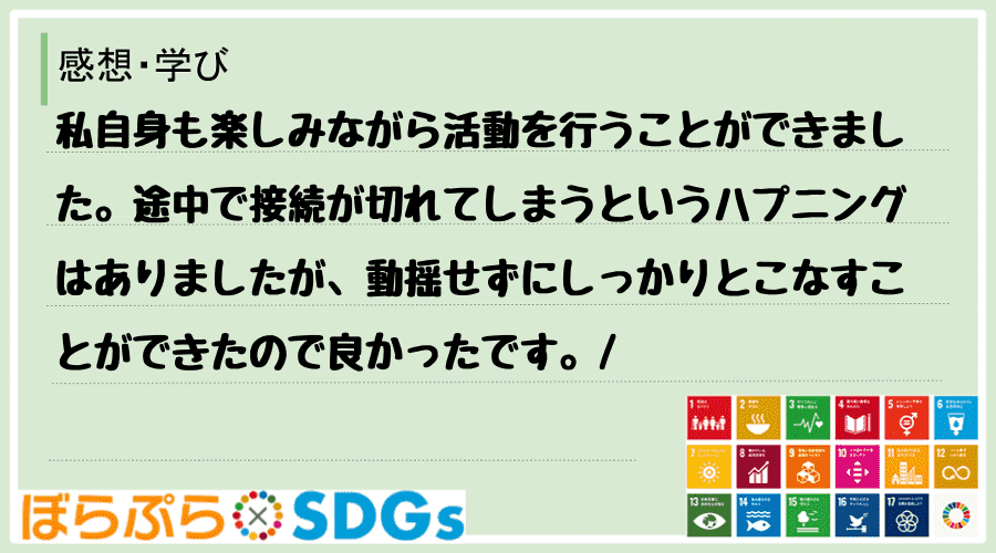 私自身も楽しみながら活動を行うことができました。途中で接続が切れてしまうというハプニングはあり...