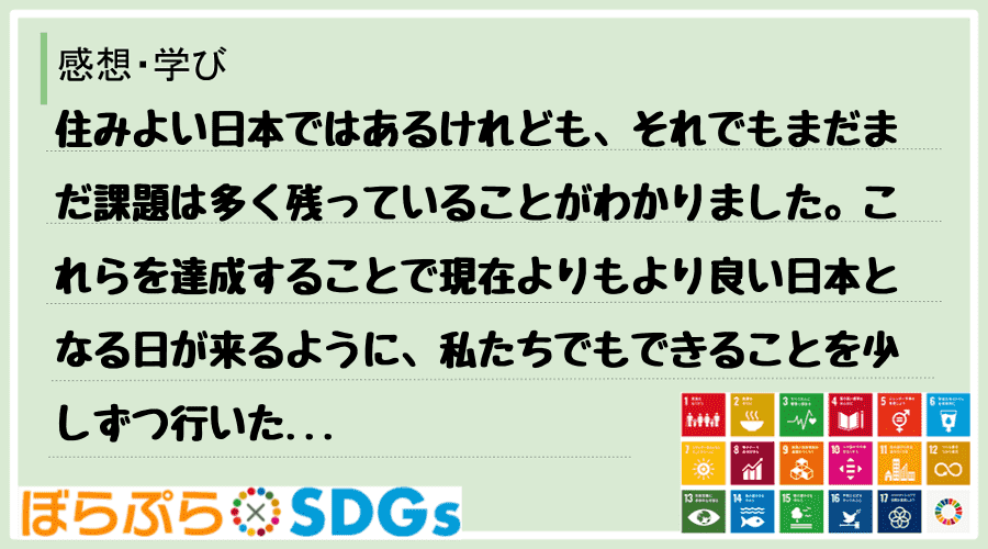 住みよい日本ではあるけれども、それでもまだまだ課題は多く残っていることがわかりました。これらを...