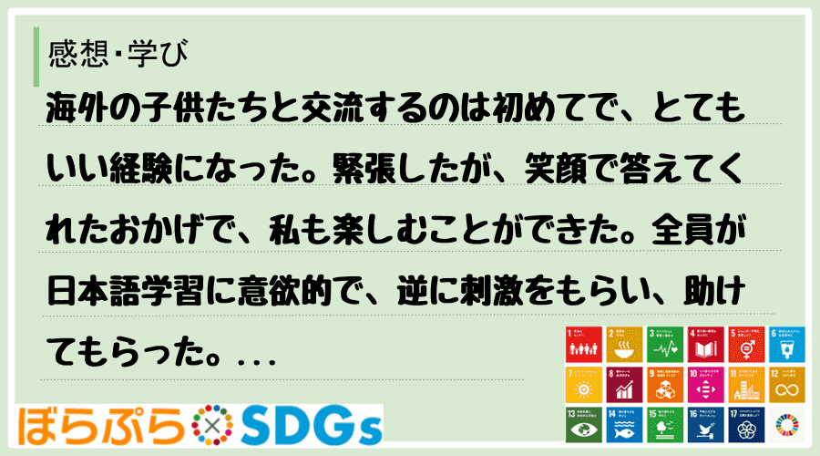 海外の子供たちと交流するのは初めてで、とてもいい経験になった。緊張したが、笑顔で答えてくれたお...