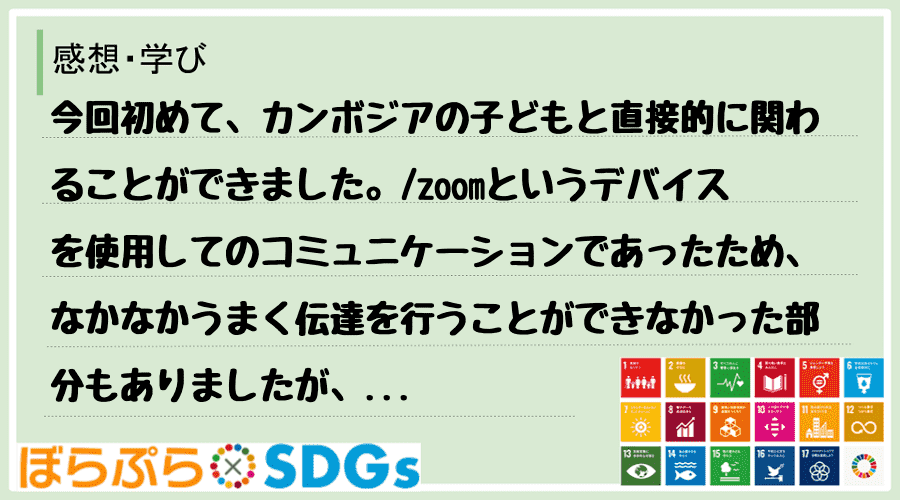 今回初めて、カンボジアの子どもと直接的に関わることができました。
zoomというデバイスを使...