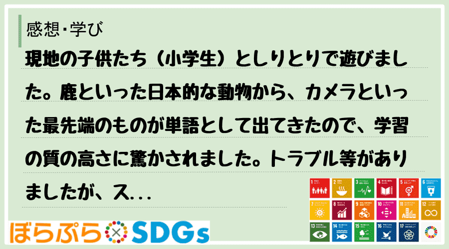 現地の子供たち（小学生）としりとりで遊びました。鹿といった日本的な動物から、カメラといった最先...