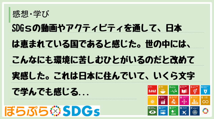 SDGｓの動画やアクティビティを通して、日本は恵まれている国であると感じた。世の中には、こんな...