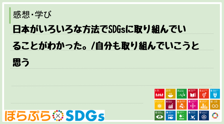 日本がいろいろな方法でSDGsに取り組んでいることがわかった。
自分も取り組んでいこうと思う