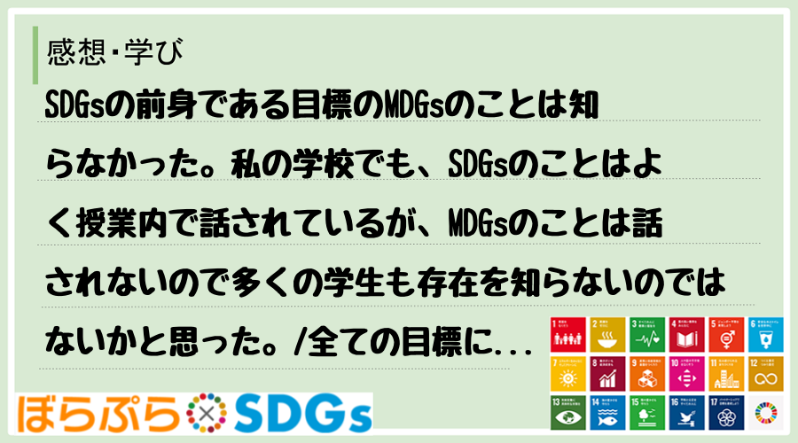 SDGsの前身である目標のMDGsのことは知らなかった。私の学校でも、SDGsのことはよく授業...
