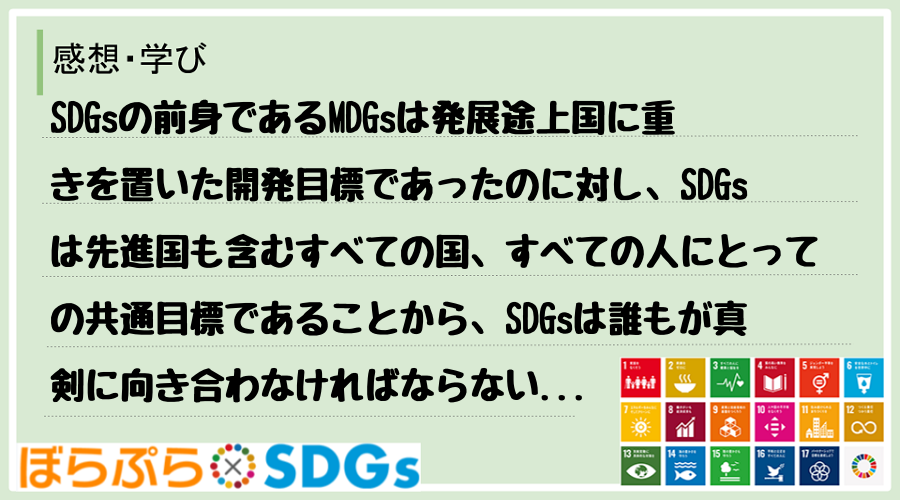 SDGsの前身であるMDGsは発展途上国に重きを置いた開発目標であったのに対し、SDGsは先進...