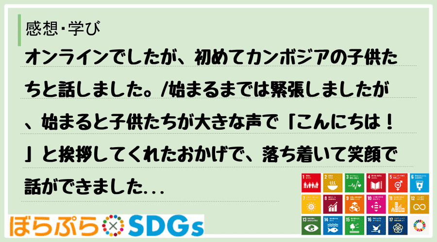 オンラインでしたが、初めてカンボジアの子供たちと話しました。
始まるまでは緊張しましたが、始...