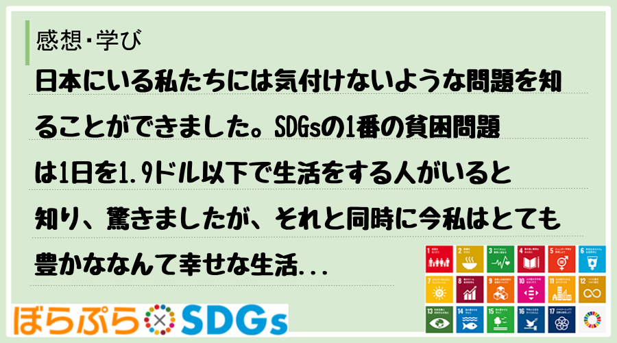 日本にいる私たちには気付けないような問題を知ることができました。SDGsの1番の貧困問題は1日...