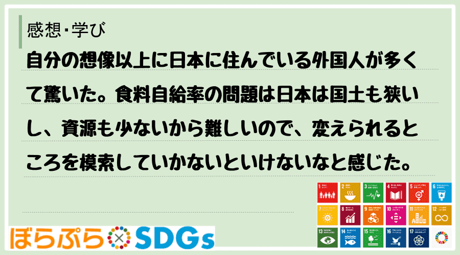 自分の想像以上に日本に住んでいる外国人が多くて驚いた。食料自給率の問題は日本は国土も狭いし、資...