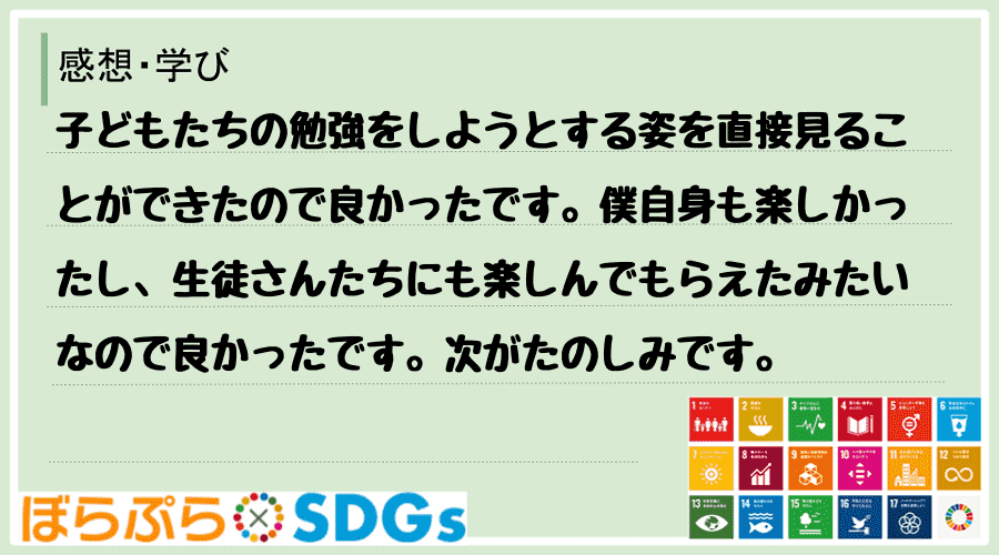 子どもたちの勉強をしようとする姿を直接見ることができたので良かったです。僕自身も楽しかったし、...