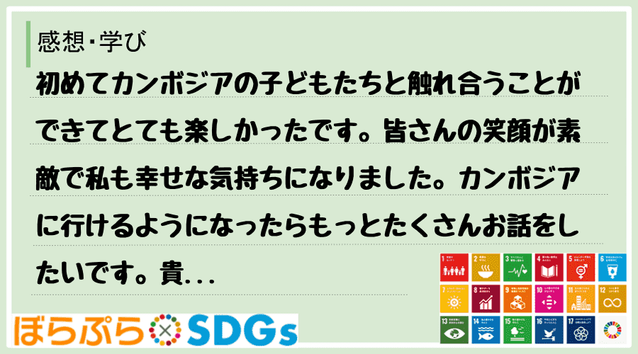 初めてカンボジアの子どもたちと触れ合うことができてとても楽しかったです。皆さんの笑顔が素敵で私...