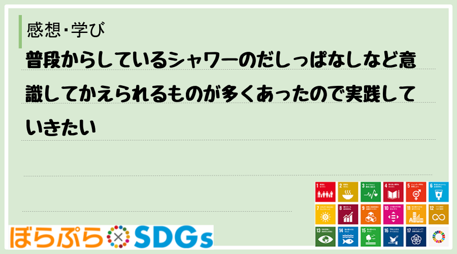 普段からしているシャワーのだしっぱなしなど意識してかえられるものが多くあったので実践していきたい