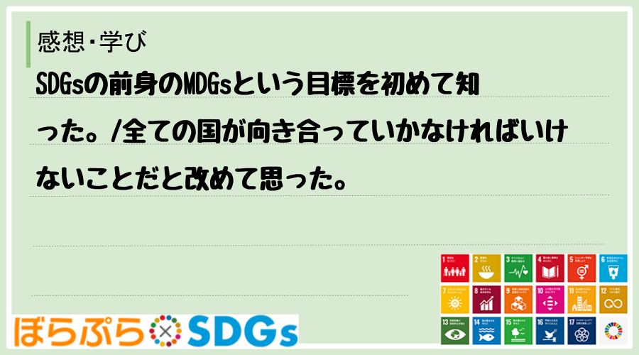 SDGsの前身のMDGsという目標を初めて知った。
全ての国が向き合っていかなければいけない...