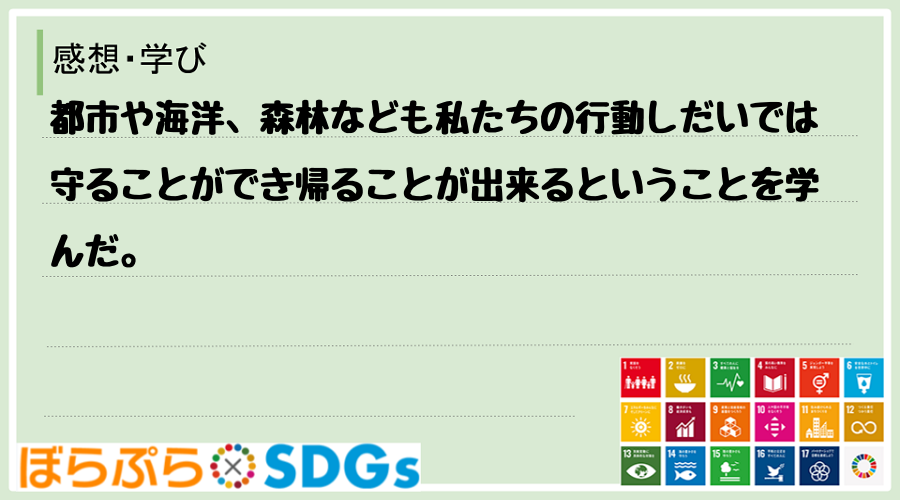 都市や海洋、森林なども私たちの行動しだいでは守ることができ帰ることが出来るということを学んだ。