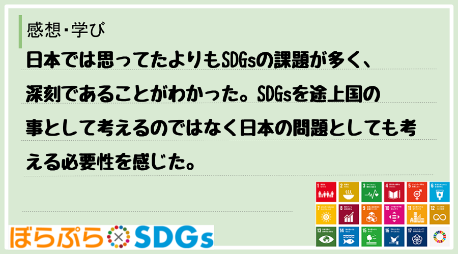 日本では思ってたよりもSDGsの課題が多く、深刻であることがわかった。SDGsを途上国の事とし...