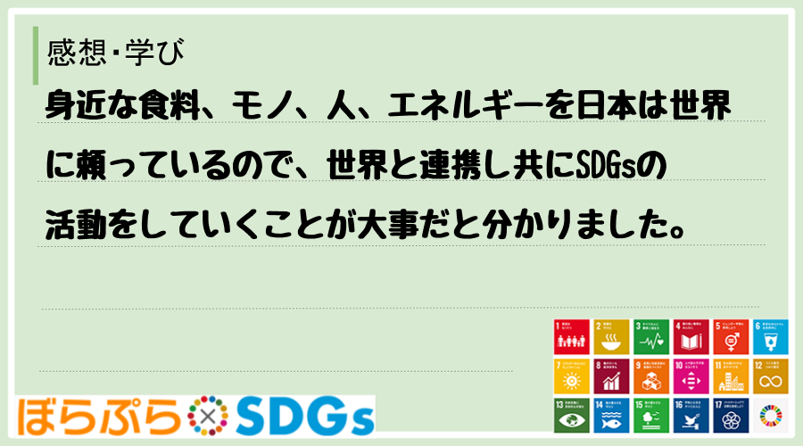 身近な食料、モノ、人、エネルギーを日本は世界に頼っているので、世界と連携し共にSDGsの活動を...