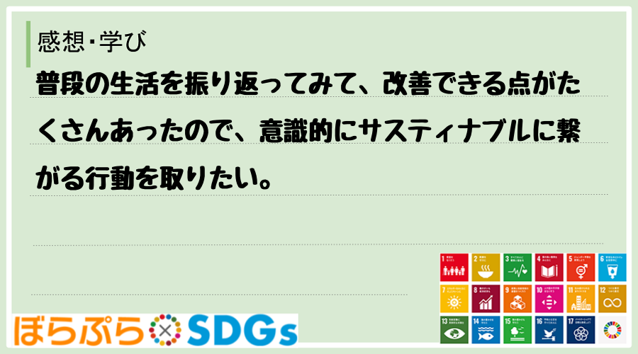 普段の生活を振り返ってみて、改善できる点がたくさんあったので、意識的にサスティナブルに繋がる行...