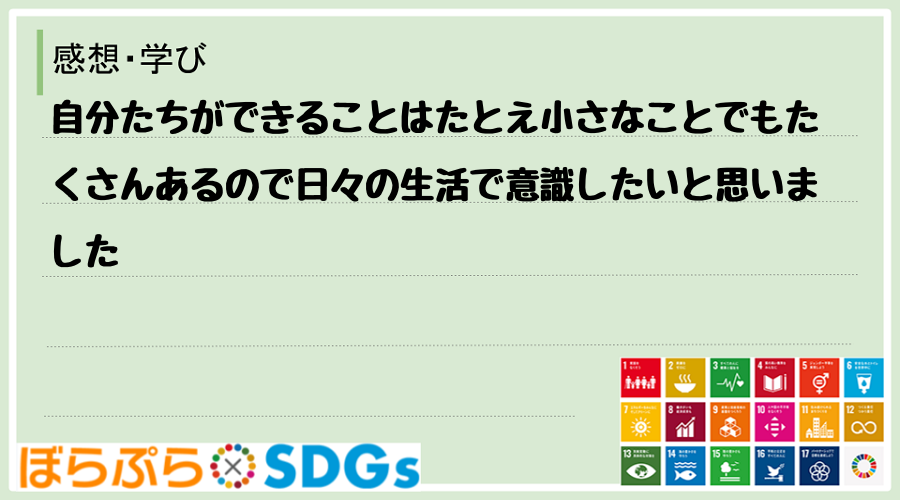 自分たちができることはたとえ小さなことでもたくさんあるので日々の生活で意識したいと思いました