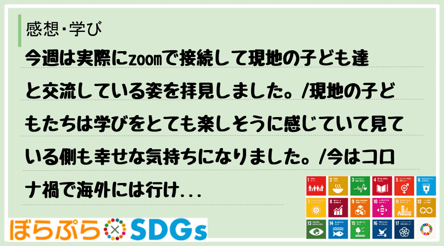 今週は実際にzoomで接続して現地の子ども達と交流している姿を拝見しました。
現地の子どもた...