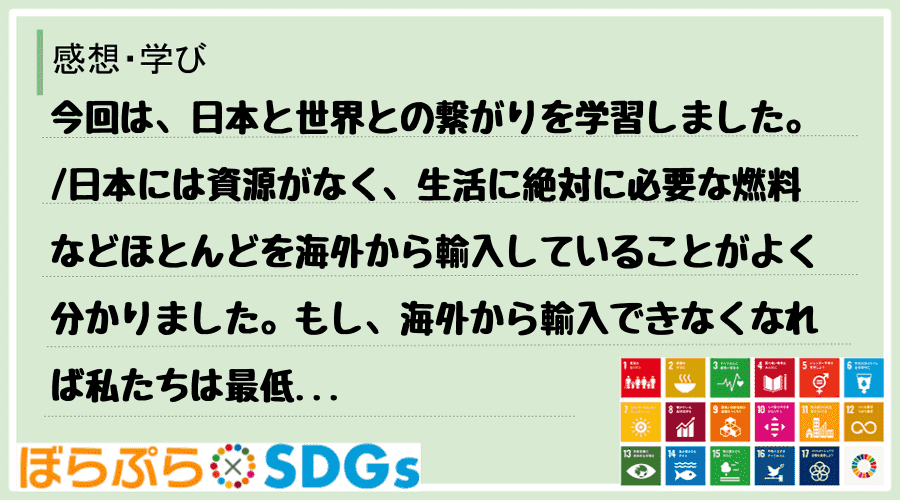 今回は、日本と世界との繋がりを学習しました。
日本には資源がなく、生活に絶対に必要な燃料など...