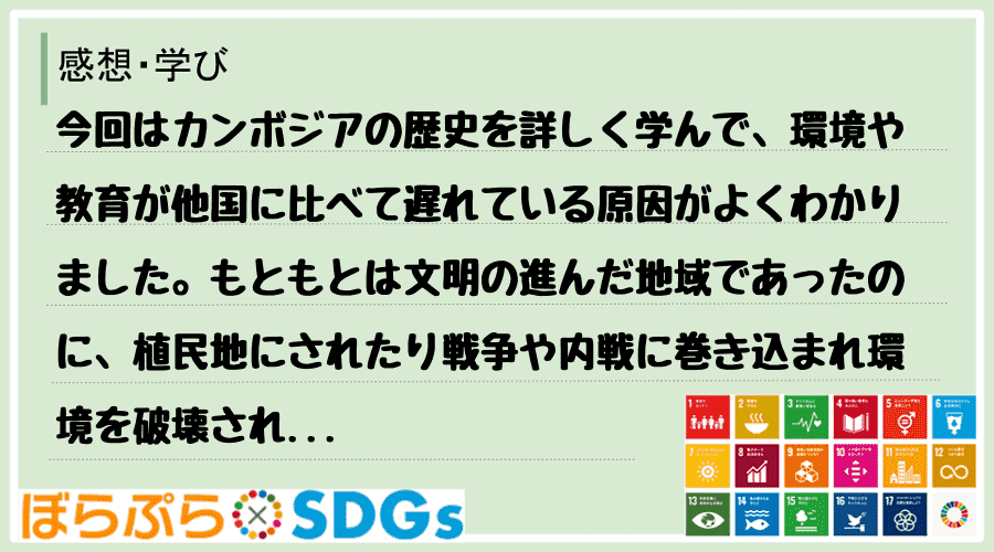 今回はカンボジアの歴史を詳しく学んで、環境や教育が他国に比べて遅れている原因がよくわかりました...