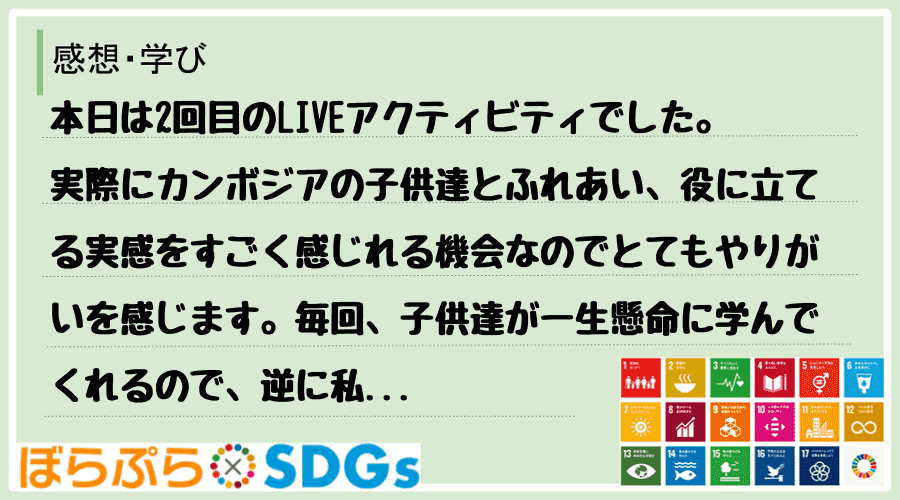 本日は2回目のLIVEアクティビティでした。実際にカンボジアの子供達とふれあい、役に立てる実感...