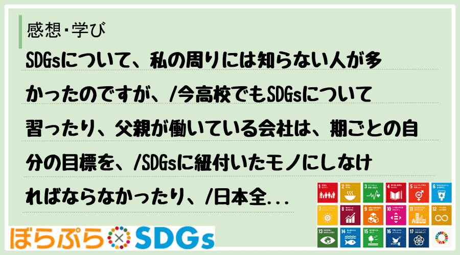 SDGsについて、私の周りには知らない人が多かったのですが、
今高校でもSDGsについて習っ...