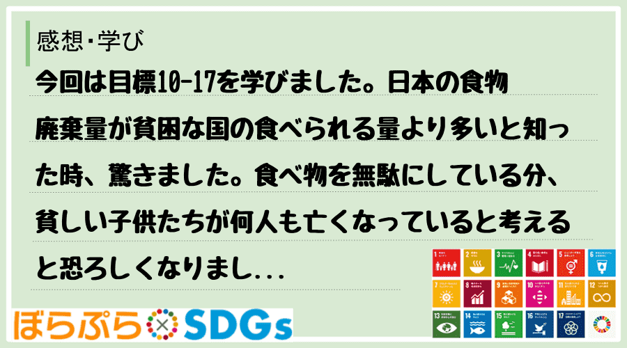 今回は目標10-17を学びました。日本の食物廃棄量が貧困な国の食べられる量より多いと知った時、...