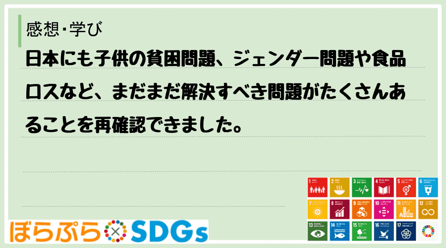 日本にも子供の貧困問題、ジェンダー問題や食品ロスなど、まだまだ解決すべき問題がたくさんあること...