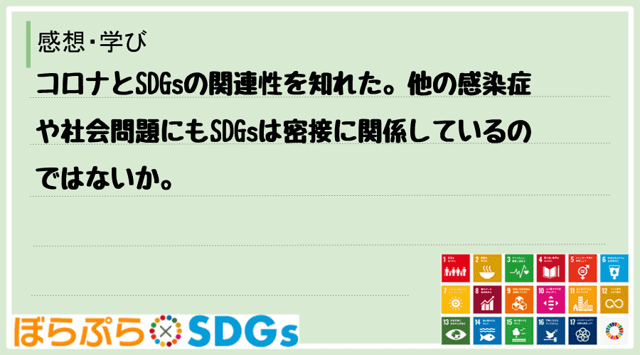 コロナとSDGsの関連性を知れた。他の感染症や社会問題にもSDGsは密接に関係しているのではないか。