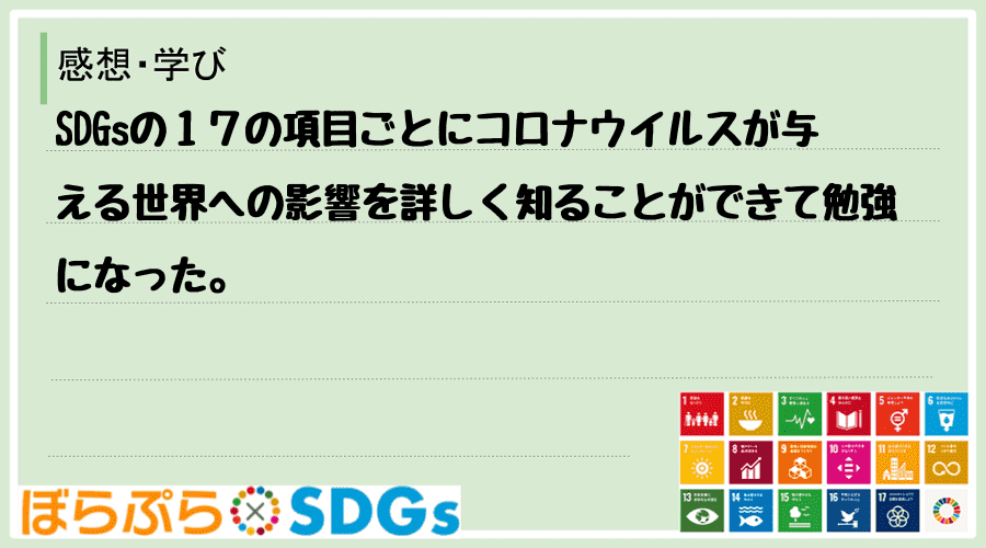 SDGsの１７の項目ごとにコロナウイルスが与える世界への影響を詳しく知ることができて勉強になった。