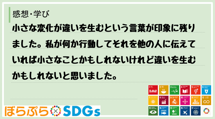 小さな変化が違いを生むという言葉が印象に残りました。私が何か行動してそれを他の人に伝えていれば...