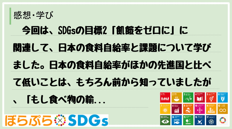 　今回は、SDGsの目標2「飢餓をゼロに」に関連して、日本の食料自給率と課題について学びました...