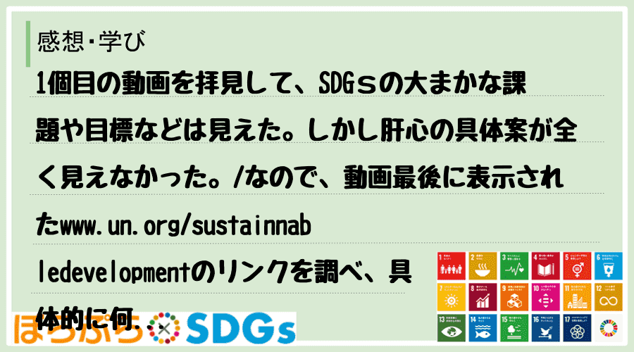 1個目の動画を拝見して、SDGｓの大まかな課題や目標などは見えた。しかし肝心の具体案が全く見え...