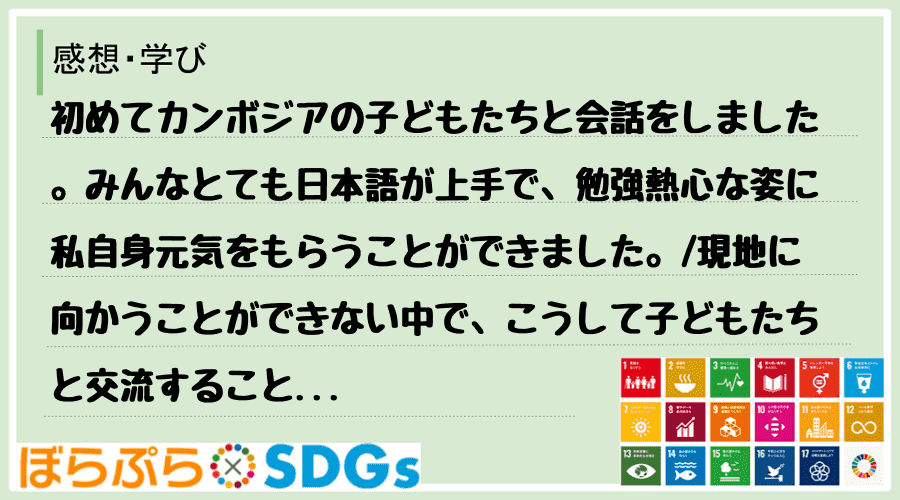 初めてカンボジアの子どもたちと会話をしました。みんなとても日本語が上手で、勉強熱心な姿に私自身...