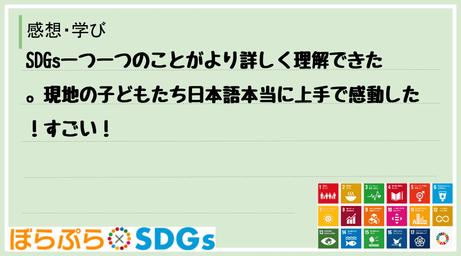 SDGs一つ一つのことがより詳しく理解できた。現地の子どもたち日本語本当に上手で感動した！すごい！