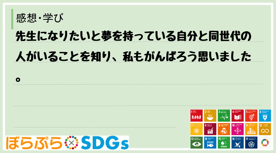 先生になりたいと夢を持っている自分と同世代の人がいることを知り、私もがんばろう思いました。