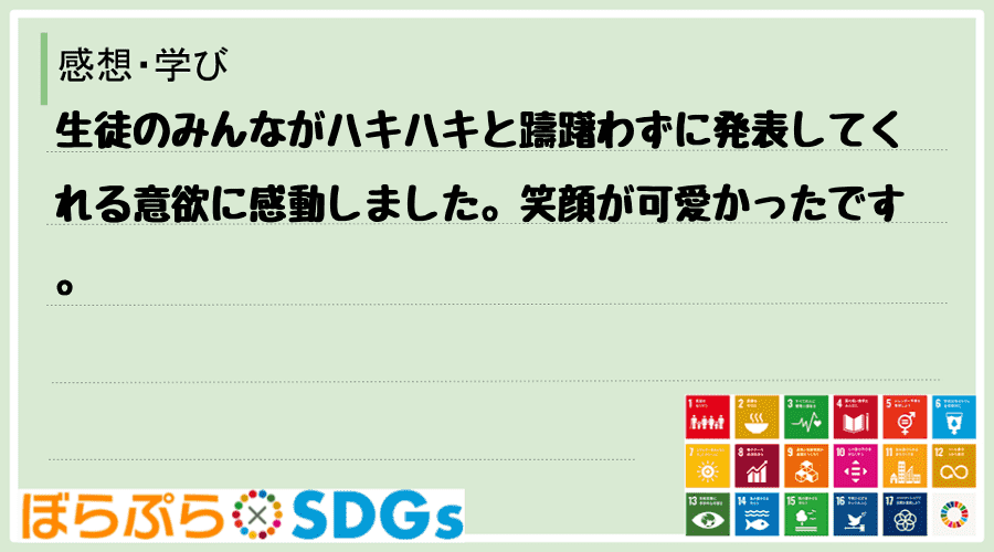 生徒のみんながハキハキと躊躇わずに発表してくれる意欲に感動しました。笑顔が可愛かったです。