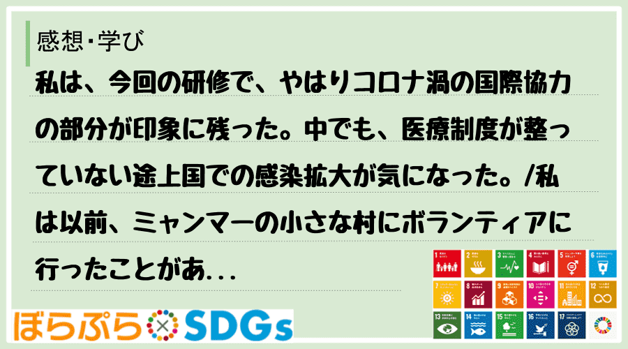 私は、今回の研修で、やはりコロナ渦の国際協力の部分が印象に残った。中でも、医療制度が整っていな...