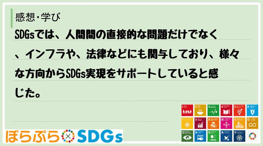 SDGsでは、人間間の直接的な問題だけでなく、インフラや、法律などにも関与しており、様々な方向...