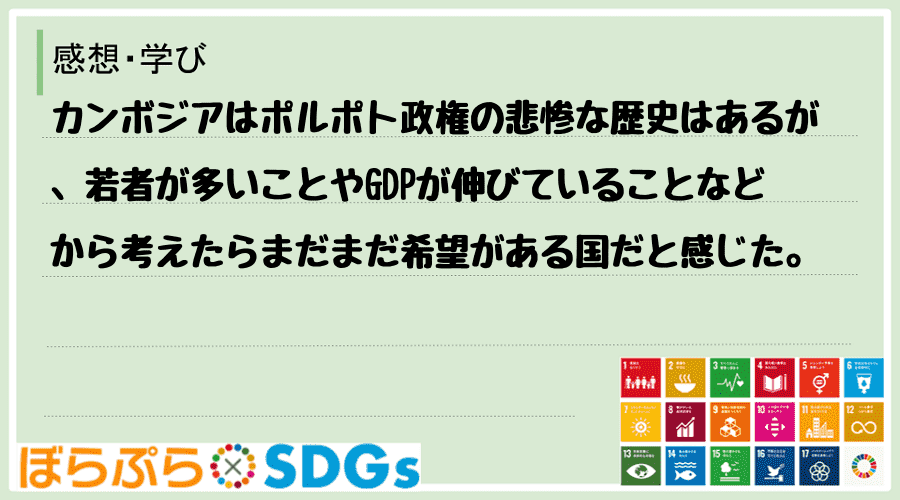 カンボジアはポルポト政権の悲惨な歴史はあるが、若者が多いことやGDPが伸びていることなどから考...